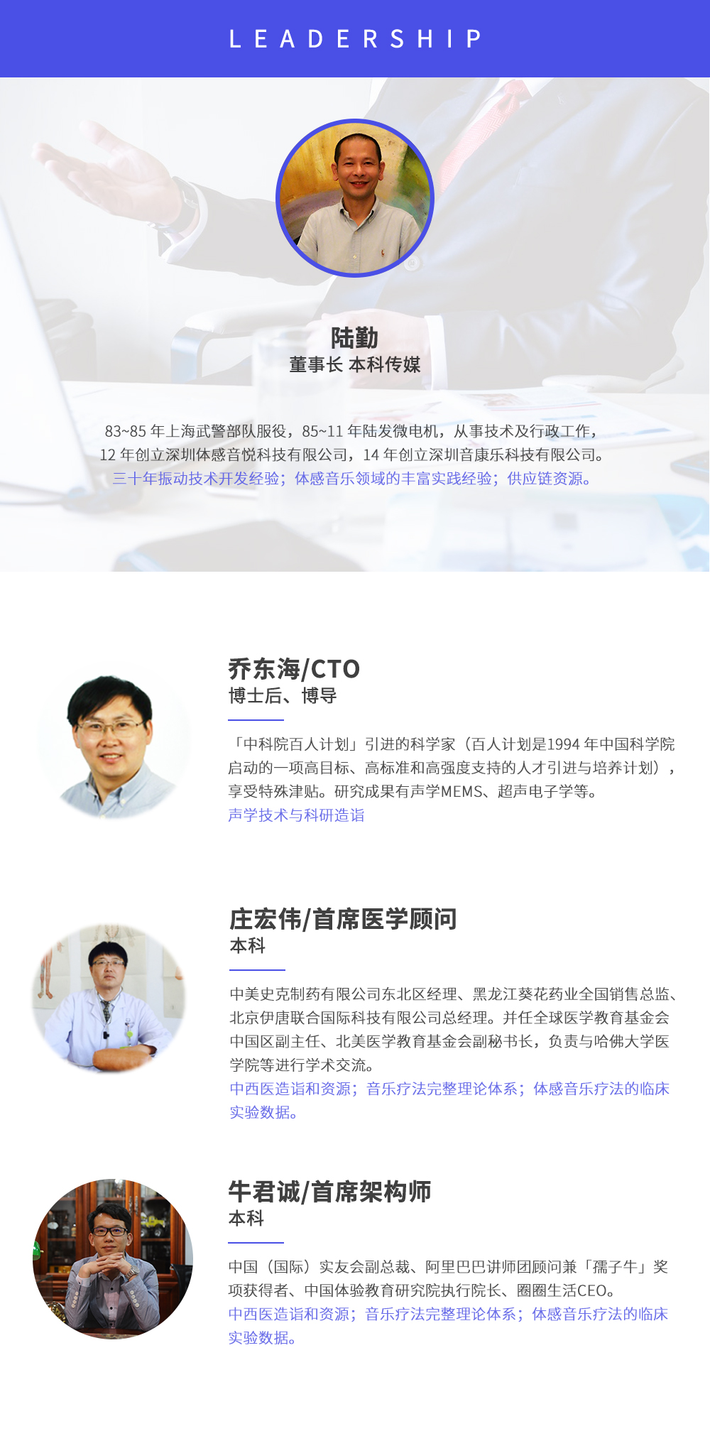 深圳市周天律動科技有限公司合作伙伴:陸勤董事長本科傳媒，83~85年上海武警部隊服役，85~11年陸發(fā)微電機(jī)，從事技術(shù)及行政工作，12年創(chuàng)立深圳體感音悅科技有限公司，14年創(chuàng)立深圳音康樂科技有限公司。三十年振動技術(shù)開發(fā)經(jīng)驗(yàn)；體感音樂領(lǐng)域的豐富實(shí)踐經(jīng)驗(yàn)；供應(yīng)鏈資源。喬東海/CTO博士后、博導(dǎo)，中科院百人計劃引進(jìn)的科學(xué)家(百人計劃是1994年中國科學(xué)院啟動的一項(xiàng)高目標(biāo)、高標(biāo)準(zhǔn)和高強(qiáng)度支持的人才引進(jìn)與培養(yǎng)計劃)，享受特殊津貼。研究成果有聲學(xué)MEMS、超聲電子學(xué)等。聲學(xué)技術(shù)與科研造詣。莊宏偉/首席醫(yī)學(xué)顧問本科，中美史克制藥有限公司東北區(qū)經(jīng)理、黑龍江葵花藥業(yè)全國銷售總監(jiān)、北京伊唐聯(lián)合國際科技有限公司總經(jīng)理。并任全球醫(yī)學(xué)教育基金會中國區(qū)副主任、北美醫(yī)學(xué)教育基金會副秘書長，負(fù)責(zé)與哈佛大學(xué)醫(yī)學(xué)院等進(jìn)行學(xué)術(shù)交流。中西醫(yī)造詣和資源；音樂療法完整理論體系；體感音樂療法的臨床試驗(yàn)數(shù)據(jù)。牛君誠/首席架構(gòu)師本科中國(國際)實(shí)友會副總裁、阿里巴巴講師團(tuán)顧問兼孺子牛獎項(xiàng)獲得者、中國體驗(yàn)教育研究院執(zhí)行院長、圈圈生活CEO。
